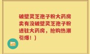 破壁灵芝孢子粉大药房卖有没破壁灵芝孢子粉进驻大药房，抢购热潮引爆！)