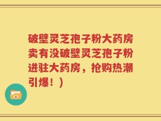 破壁灵芝孢子粉大药房卖有没破壁灵芝孢子粉进驻大药房，抢购热潮引爆！)