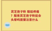 灵芝孢子粉 服后疼痛？服用灵芝孢子粉后会头晕吗需要注意什么