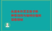 头道木祚灵芝孢子粉 神奇功效与独特价值的深度探秘