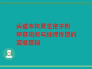 头道木祚灵芝孢子粉 神奇功效与独特价值的深度探秘