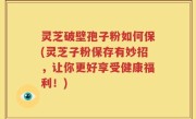 灵芝破壁孢子粉如何保(灵芝子粉保存有妙招，让你更好享受健康福利！)