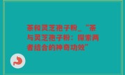 茶和灵芝孢子粉_“茶与灵芝孢子粉：探索两者结合的神奇功效”