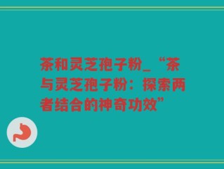 茶和灵芝孢子粉_“茶与灵芝孢子粉：探索两者结合的神奇功效”
