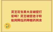 灵芝花生黑大豆破壁打浆喝？灵芝破壁孢子粉能同降压药降糖药同食