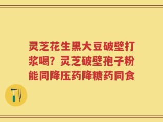 灵芝花生黑大豆破壁打浆喝？灵芝破壁孢子粉能同降压药降糖药同食