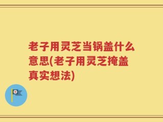 老子用灵芝当锅盖什么意思(老子用灵芝掩盖真实想法)