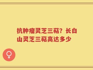 抗肿瘤灵芝三萜？长白山灵芝三萜高达多少
