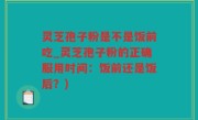 灵芝孢子粉是不是饭前吃_灵芝孢子粉的正确服用时间：饭前还是饭后？)