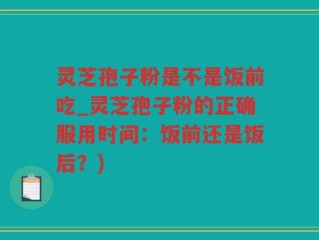 灵芝孢子粉是不是饭前吃_灵芝孢子粉的正确服用时间：饭前还是饭后？)