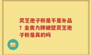 灵芝孢子粉是不是补品？金奥力牌破壁灵芝孢子粉是真的吗