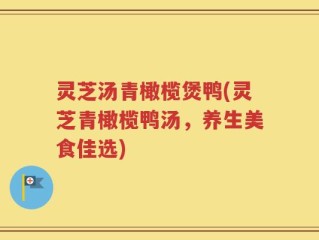 灵芝汤青橄榄煲鸭(灵芝青橄榄鸭汤，养生美食佳选)
