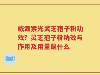 威海紫光灵芝孢子粉功效？灵芝孢子粉功效与作用及用量是什么