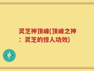 灵芝神顶峰(顶峰之神：灵芝的惊人功效)