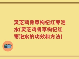 灵芝鸡骨草枸杞红枣泡水(灵芝鸡骨草枸杞红枣泡水的功效和方法)