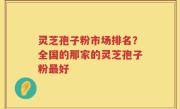 灵芝孢子粉市场排名？全国的那家的灵芝孢子粉最好