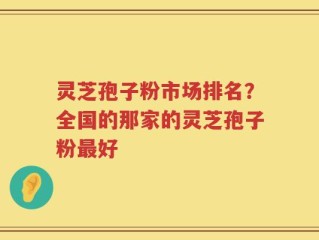 灵芝孢子粉市场排名？全国的那家的灵芝孢子粉最好