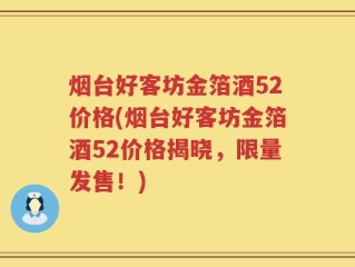 烟台好客坊金箔酒52价格(烟台好客坊金箔酒52价格揭晓，限量发售！)