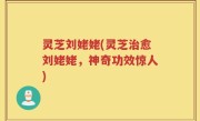 灵芝刘姥姥(灵芝治愈刘姥姥，神奇功效惊人)