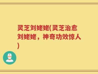 灵芝刘姥姥(灵芝治愈刘姥姥，神奇功效惊人)