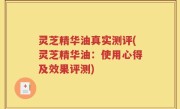 灵芝精华油真实测评(灵芝精华油：使用心得及效果评测)