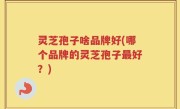 灵芝孢子啥品牌好(哪个品牌的灵芝孢子最好？)