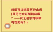 咳嗽可以喝灵芝泡水吗(灵芝泡水可缓解咳嗽？——灵芝泡水对咳嗽有帮助吗？)