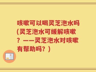 咳嗽可以喝灵芝泡水吗(灵芝泡水可缓解咳嗽？——灵芝泡水对咳嗽有帮助吗？)