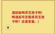 酒后能喝灵芝孢子粉(喝酒后可否服用灵芝孢子粉？这是答案。)