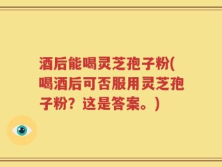 酒后能喝灵芝孢子粉(喝酒后可否服用灵芝孢子粉？这是答案。)