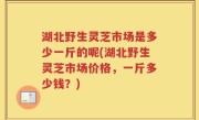 湖北野生灵芝市场是多少一斤的呢(湖北野生灵芝市场价格，一斤多少钱？)