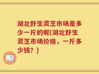 湖北野生灵芝市场是多少一斤的呢(湖北野生灵芝市场价格，一斤多少钱？)