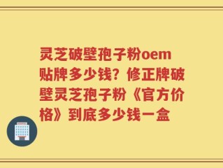 灵芝破壁孢子粉oem贴牌多少钱？修正牌破壁灵芝孢子粉《官方价格》到底多少钱一盒