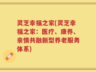 灵芝幸福之家(灵芝幸福之家：医疗、康养、亲情共融新型养老服务体系)