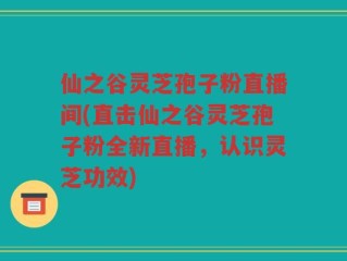仙之谷灵芝孢子粉直播间(直击仙之谷灵芝孢子粉全新直播，认识灵芝功效)