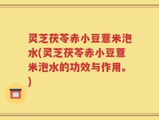 灵芝茯苓赤小豆薏米泡水(灵芝茯苓赤小豆薏米泡水的功效与作用。)