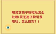 喝灵芝孢子粉呕吐怎么处理(灵芝孢子粉引发呕吐，怎么应对？)