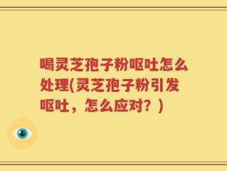 喝灵芝孢子粉呕吐怎么处理(灵芝孢子粉引发呕吐，怎么应对？)
