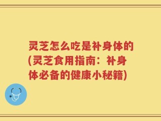 灵芝怎么吃是补身体的(灵芝食用指南：补身体必备的健康小秘籍)