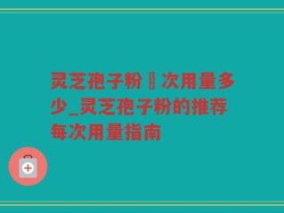 灵芝孢子粉毎次用量多少_灵芝孢子粉的推荐每次用量指南