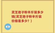灵芝孢子粉半斤装多少钱(灵芝孢子粉半斤装价格是多少？)