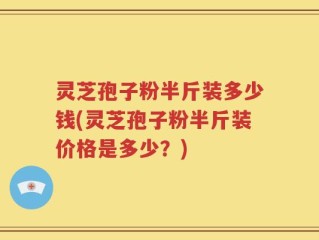 灵芝孢子粉半斤装多少钱(灵芝孢子粉半斤装价格是多少？)