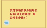 灵芝市场价多少钱每公斤呢(灵芝市场价：每公斤多少钱？)