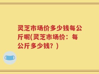 灵芝市场价多少钱每公斤呢(灵芝市场价：每公斤多少钱？)