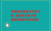 胃痛能吃破壁灵芝孢子粉_破壁灵芝孢子粉：缓解胃痛的天然选择)