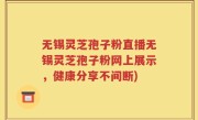 无锡灵芝孢子粉直播无锡灵芝孢子粉网上展示，健康分享不间断)