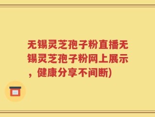 无锡灵芝孢子粉直播无锡灵芝孢子粉网上展示，健康分享不间断)