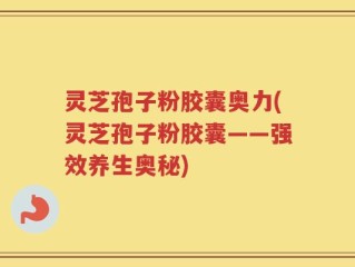 灵芝孢子粉胶囊奥力(灵芝孢子粉胶囊——强效养生奥秘)