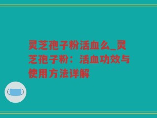 灵芝孢子粉活血么_灵芝孢子粉：活血功效与使用方法详解