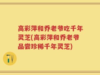 高彩萍和乔老爷吃千年灵芝(高彩萍和乔老爷品尝珍稀千年灵芝)
